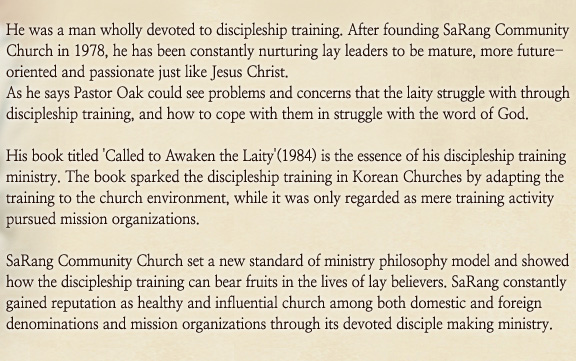 He was a man wholly devoted to discipleship training. After founding SaRang Community Church in 1978, he has been constantly nurturing lay leaders to be mature, more future-oriented and passionate just like Jesus Christ.
As he says Pastor Oak could see problems and concerns that the laity struggle with through discipleship training, and how to cope with them in struggle with the word of God.
 
His book titled 'Called to Awaken the Laity'(1984) is the essence of his discipleship training ministry. The book sparked the discipleship training in Korean Churches by adapting the training to the church environment, while it was only regarded as mere training activity pursued mission organizations.
 
SaRang Community Church set a new standard of ministry philosophy model and showed how the discipleship training can bear fruits in the lives of lay believers. SaRang constantly gained reputation as healthy and influential church among both domestic and foreign denominations and mission organizations through its devoted disciple making ministry.